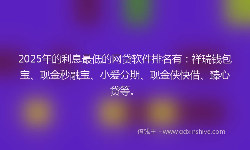 2025年的利息最低的网贷软件排名有：祥瑞钱包宝、现金秒融宝、小爱分期、现金侠快借、臻心贷等。