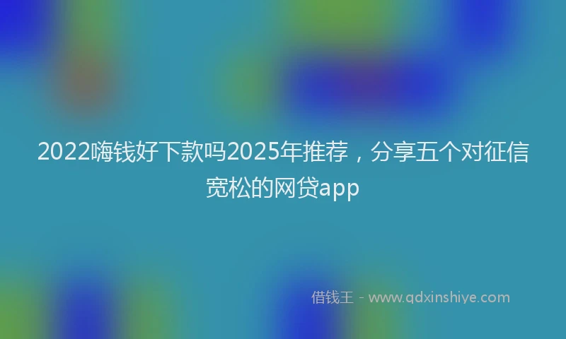 2022嗨钱好下款吗2025年推荐，分享五个对征信宽松的网贷app