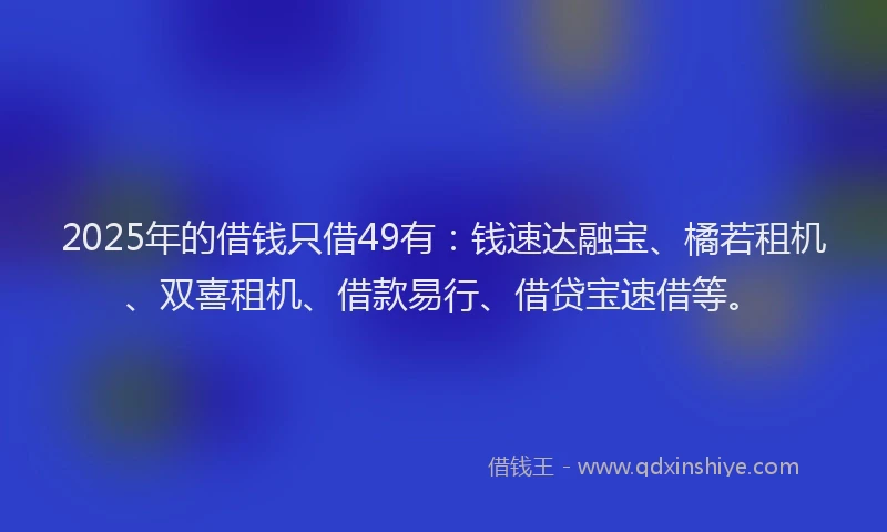 2025年的借钱只借49有：钱速达融宝、橘若租机、双喜租机、借款易行、借贷宝速借等。