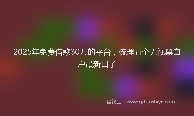 2025年免费借款30万的平台，梳理五个无视黑白户最新口子