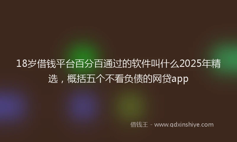 18岁借钱平台百分百通过的软件叫什么2025年精选，概括五个不看负债的网贷app