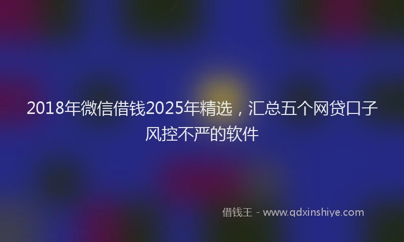 2018年微信借钱2025年精选，汇总五个网贷口子风控不严的软件