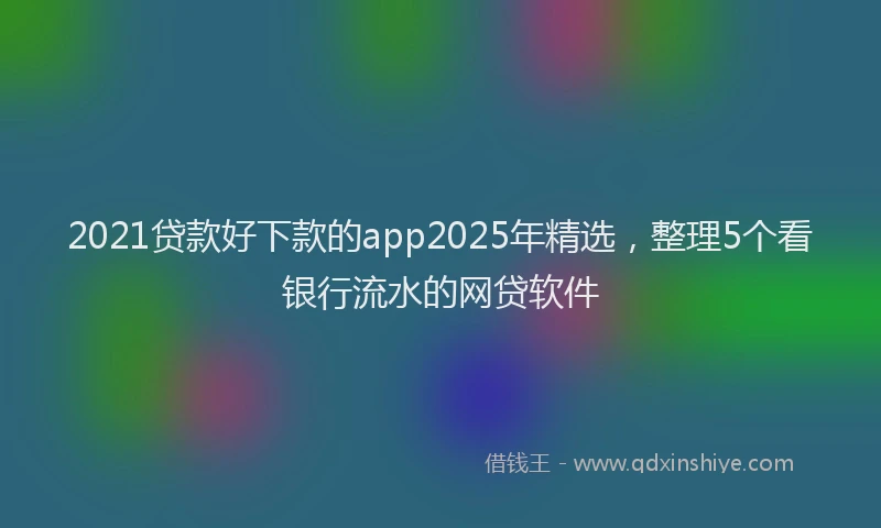 2021贷款好下款的app2025年精选，整理5个看银行流水的网贷软件