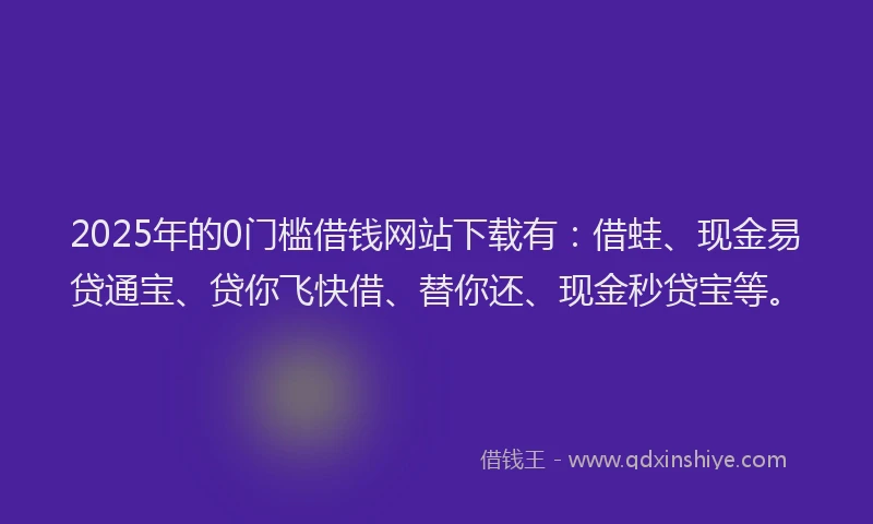 2025年的0门槛借钱网站下载有：借蛙、现金易贷通宝、贷你飞快借、替你还、现金秒贷宝等。