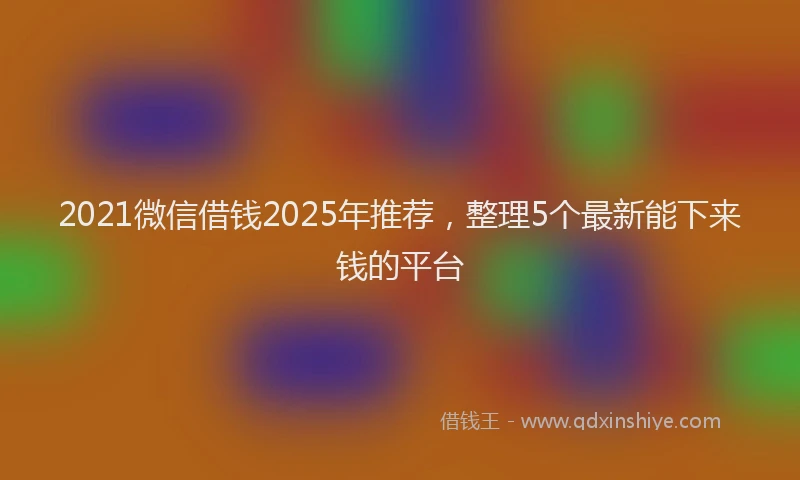 2021微信借钱2025年推荐，整理5个最新能下来钱的平台