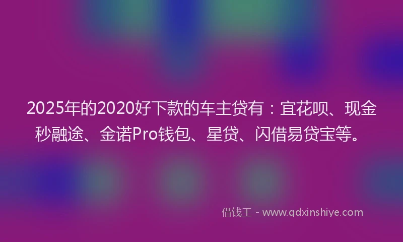 2025年的2020好下款的车主贷有：宜花呗、现金秒融途、金诺Pro钱包、星贷、闪借易贷宝等。