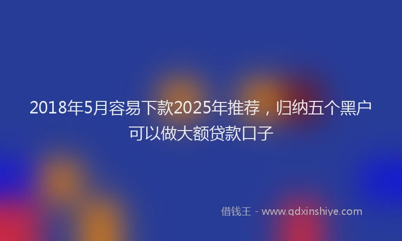 2018年5月容易下款2025年推荐，归纳五个黑户可以做大额贷款口子