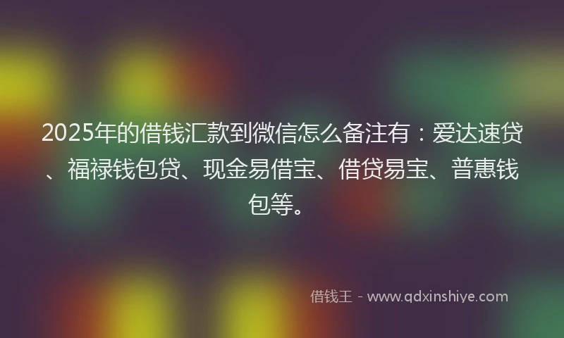 2025年的借钱汇款到微信怎么备注有：爱达速贷、福禄钱包贷、现金易借宝、借贷易宝、普惠钱包等。