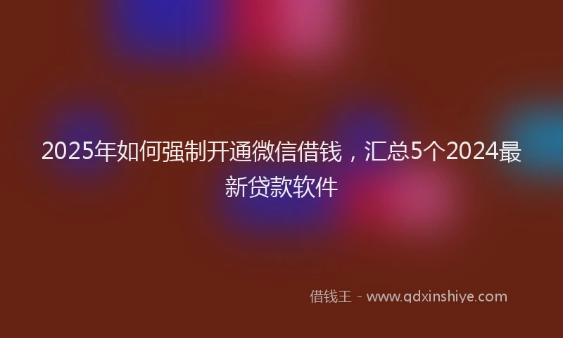 2025年如何强制开通微信借钱，汇总5个2024最新贷款软件
