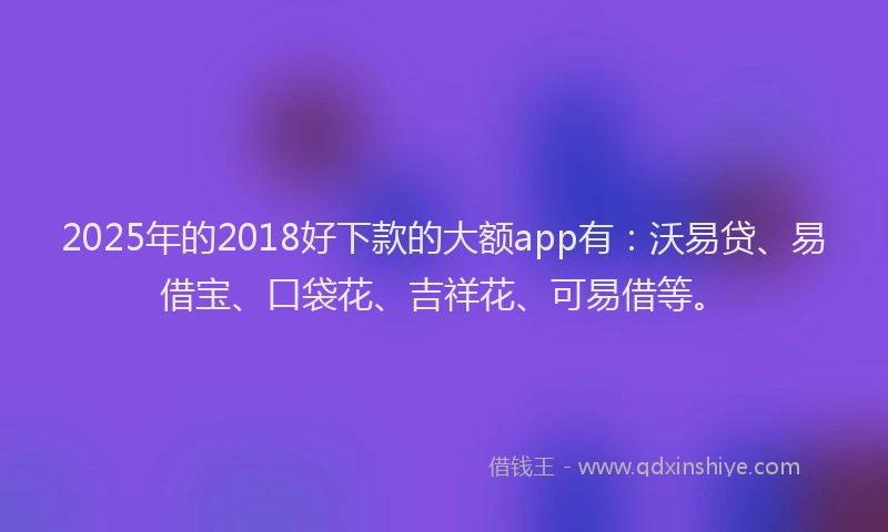 2025年的2018好下款的大额app有：沃易贷、易借宝、口袋花、吉祥花、可易借等。