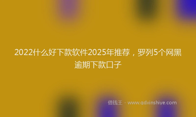 2022什么好下款软件2025年推荐，罗列5个网黑逾期下款口子