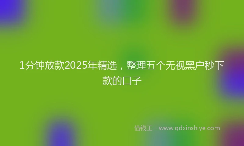 1分钟放款2025年精选，整理五个无视黑户秒下款的口子