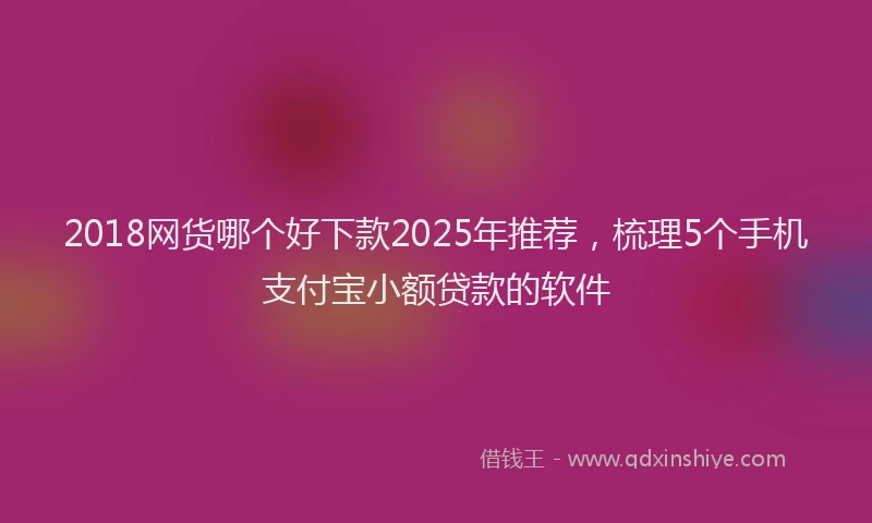 2018网货哪个好下款2025年推荐，梳理5个手机支付宝小额贷款的软件