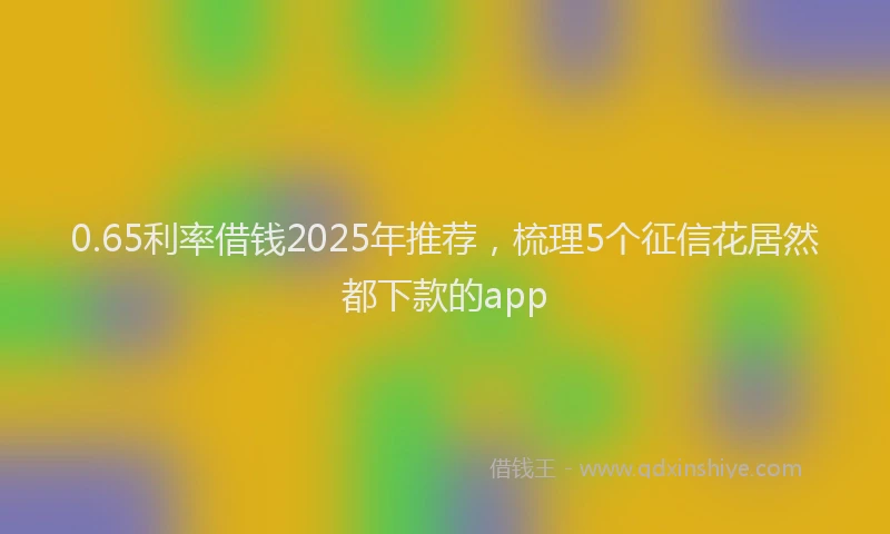 0.65利率借钱2025年推荐，梳理5个征信花居然都下款的app