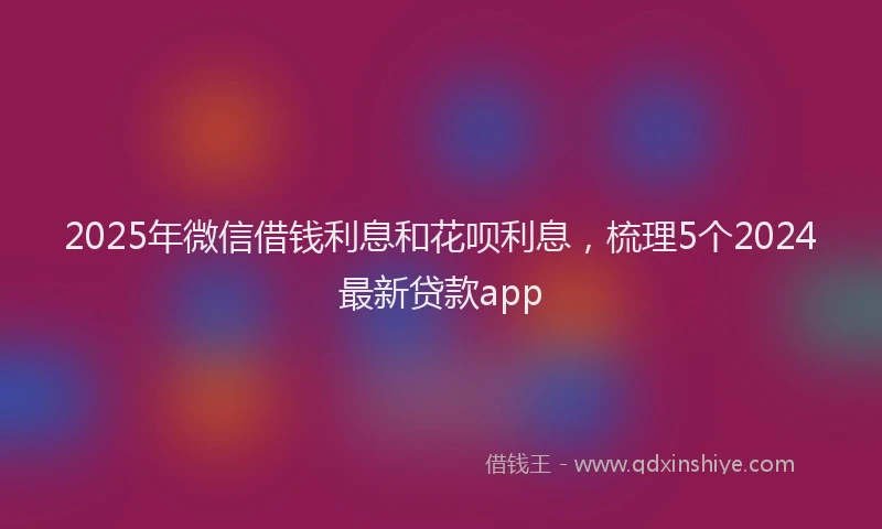 2025年微信借钱利息和花呗利息，梳理5个2024最新贷款app