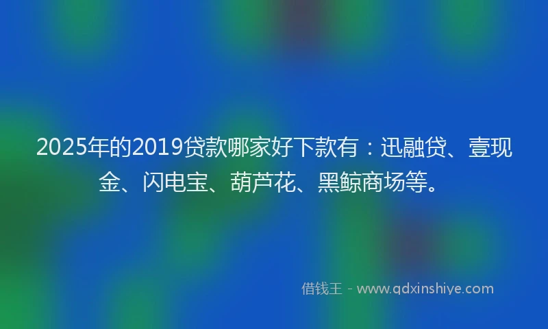2025年的2019贷款哪家好下款有：迅融贷、壹现金、闪电宝、葫芦花、黑鲸商场等。