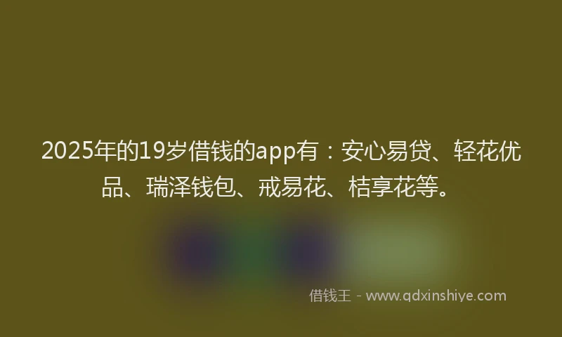 2025年的19岁借钱的app有：安心易贷、轻花优品、瑞泽钱包、戒易花、桔享花等。