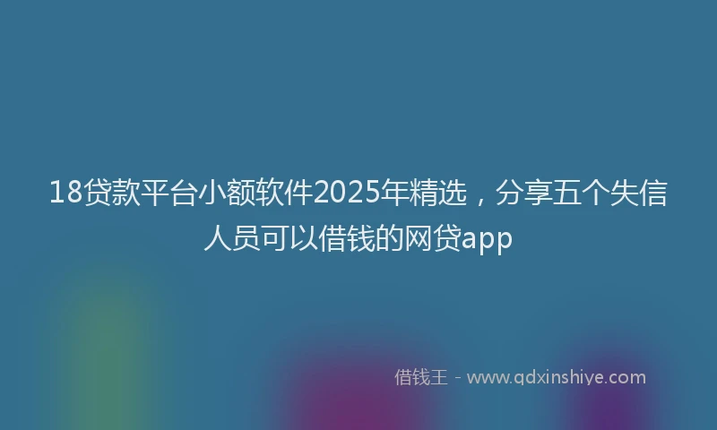 18贷款平台小额软件2025年精选，分享五个失信人员可以借钱的网贷app