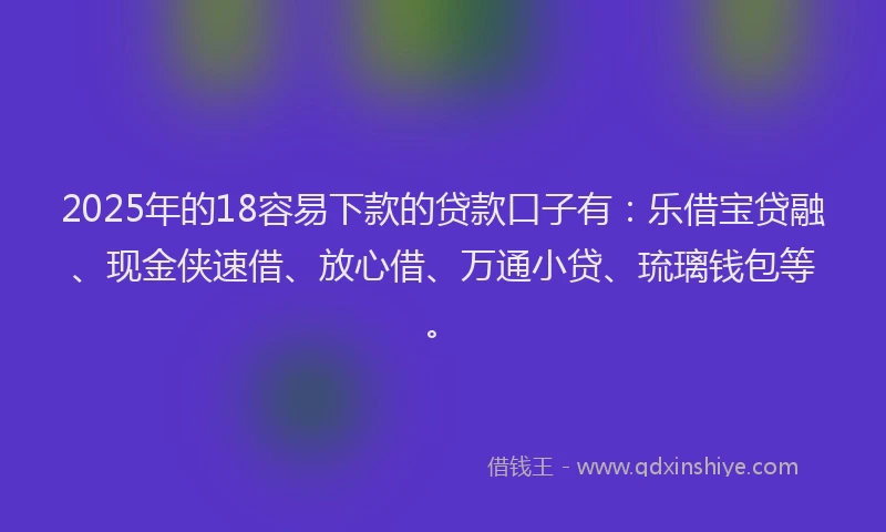2025年的18容易下款的贷款口子有：乐借宝贷融、现金侠速借、放心借、万通小贷、琉璃钱包等。