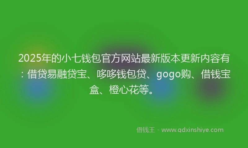 2025年的小七钱包官方网站最新版本更新内容有：借贷易融贷宝、哆哆钱包贷、gogo购、借钱宝盒、橙心花等。