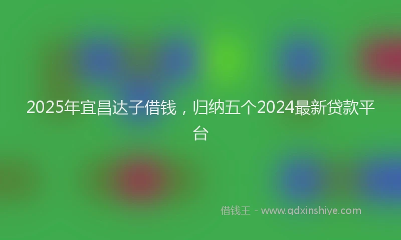 2025年宜昌达子借钱，归纳五个2024最新贷款平台