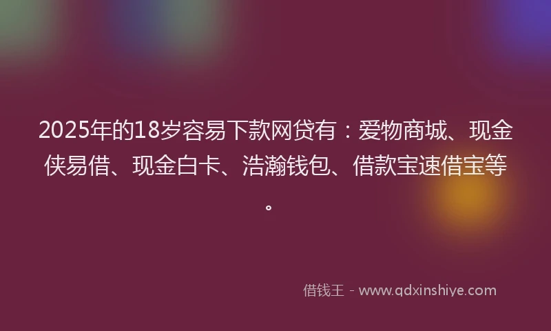 2025年的18岁容易下款网贷有：爱物商城、现金侠易借、现金白卡、浩瀚钱包、借款宝速借宝等。