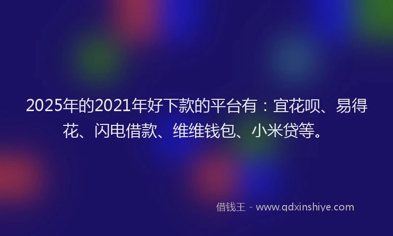 2025年的2021年好下款的平台有：宜花呗、易得花、闪电借款、维维钱包、小米贷等。