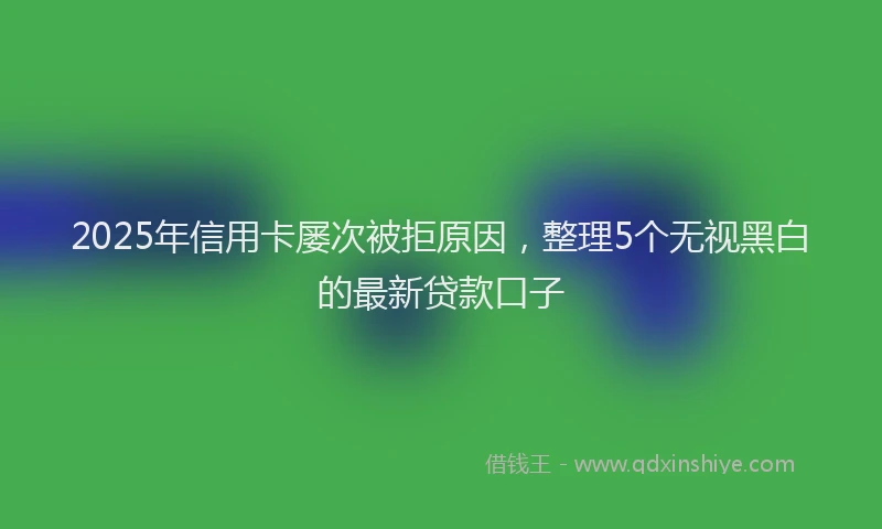 2025年信用卡屡次被拒原因，整理5个无视黑白的最新贷款口子
