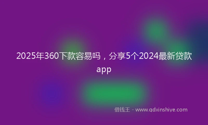 2025年360下款容易吗，分享5个2024最新贷款app