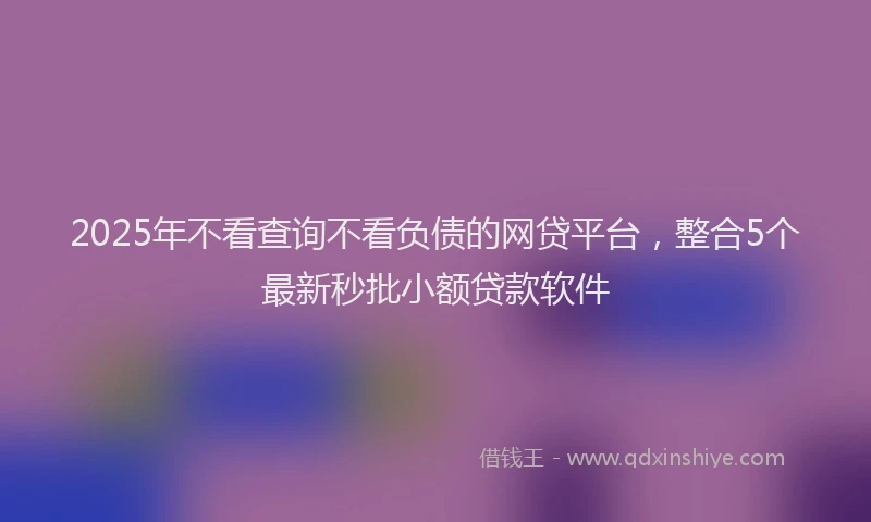 2025年不看查询不看负债的网贷平台，整合5个最新秒批小额贷款软件