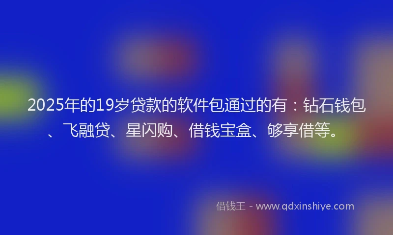 2025年的19岁贷款的软件包通过的有：钻石钱包、飞融贷、星闪购、借钱宝盒、够享借等。