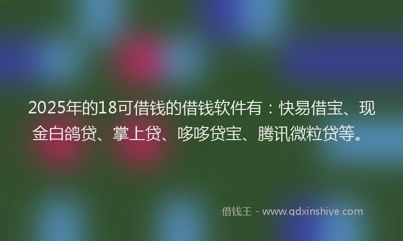 2025年的18可借钱的借钱软件有：快易借宝、现金白鸽贷、掌上贷、哆哆贷宝、腾讯微粒贷等。