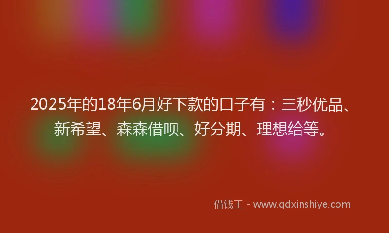 2025年的18年6月好下款的口子有：三秒优品、新希望、森森借呗、好分期、理想给等。