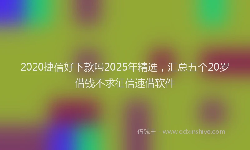 2020捷信好下款吗2025年精选，汇总五个20岁借钱不求征信速借软件