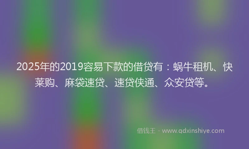 2025年的2019容易下款的借贷有：蜗牛租机、快莱购、麻袋速贷、速贷侠通、众安贷等。