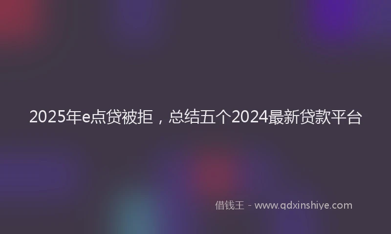 2025年e点贷被拒，总结五个2024最新贷款平台