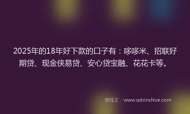 2025年的18年好下款的口子有：哆哆米、招联好期贷、现金侠易贷、安心贷宝融、花花卡等。
