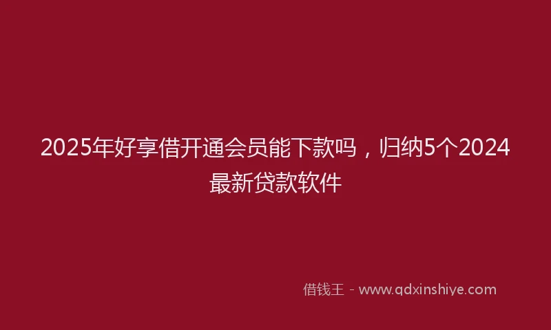 2025年好享借开通会员能下款吗，归纳5个2024最新贷款软件