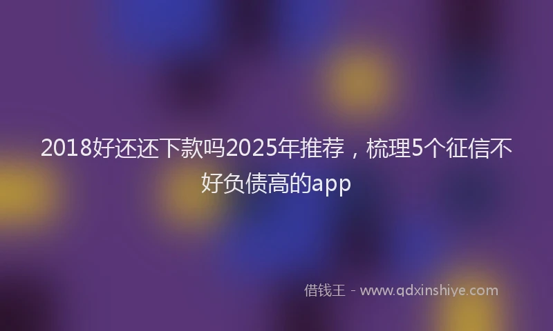 2018好还还下款吗2025年推荐，梳理5个征信不好负债高的app