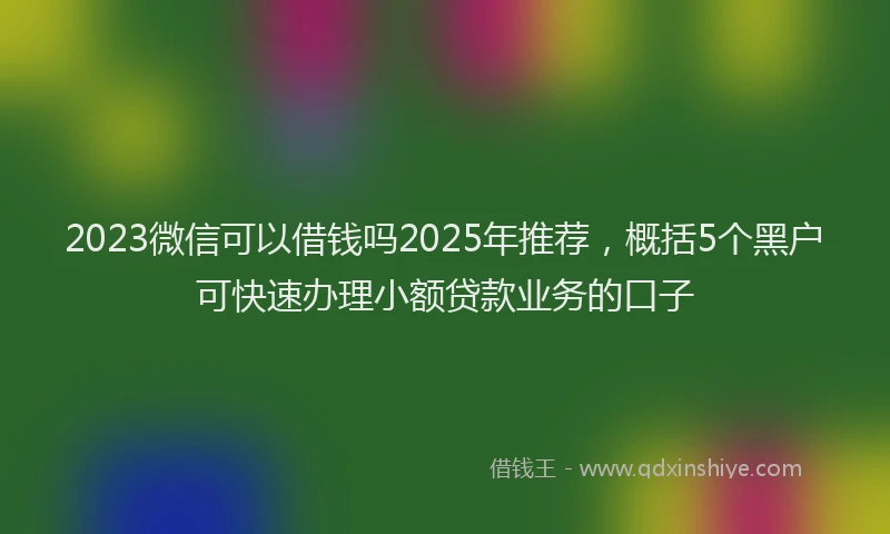 2023微信可以借钱吗2025年推荐，概括5个黑户可快速办理小额贷款业务的口子