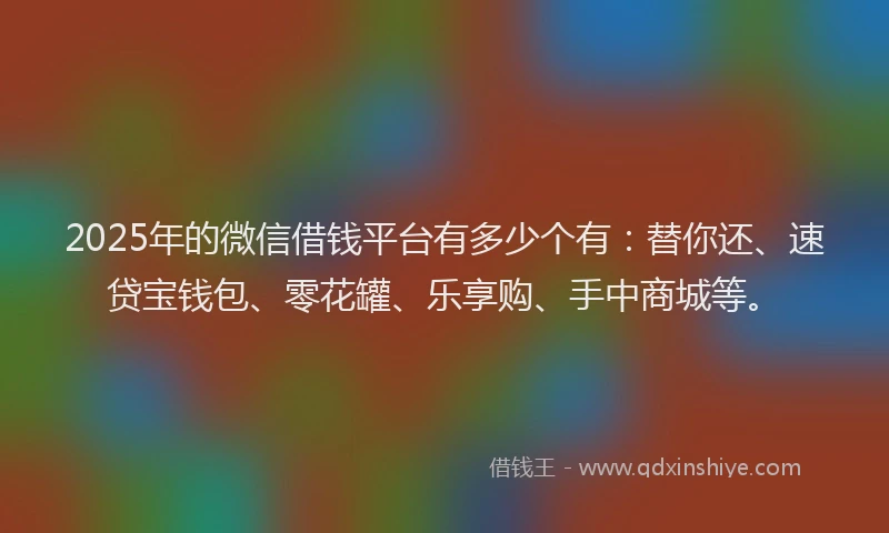 2025年的微信借钱平台有多少个有：替你还、速贷宝钱包、零花罐、乐享购、手中商城等。