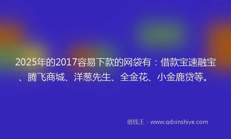 2025年的2017容易下款的网袋有：借款宝速融宝、腾飞商城、洋葱先生、全金花、小金鹿贷等。