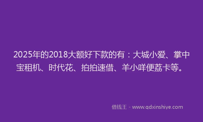 2025年的2018大额好下款的有：大城小爱、掌中宝租机、时代花、拍拍速借、羊小咩便荔卡等。