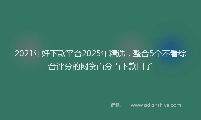 2021年好下款平台2025年精选，整合5个不看综合评分的网贷百分百下款口子