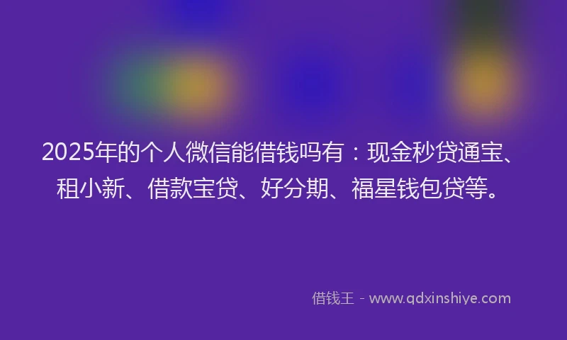 2025年的个人微信能借钱吗有：现金秒贷通宝、租小新、借款宝贷、好分期、福星钱包贷等。