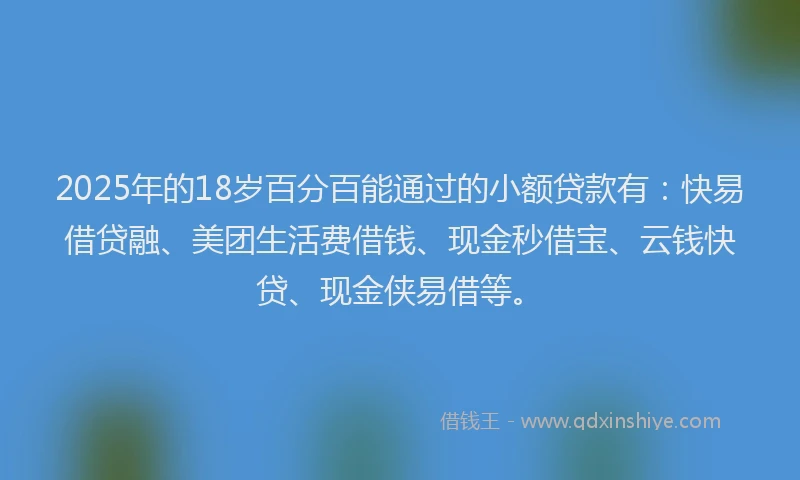 2025年的18岁百分百能通过的小额贷款有：快易借贷融、美团生活费借钱、现金秒借宝、云钱快贷、现金侠易借等。