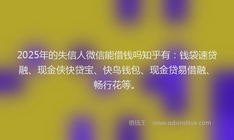2025年的失信人微信能借钱吗知乎有：钱袋速贷融、现金侠快贷宝、快鸟钱包、现金贷易借融、畅行花等。