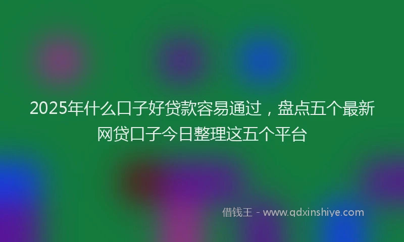 2025年什么口子好贷款容易通过，盘点五个最新网贷口子今日整理这五个平台