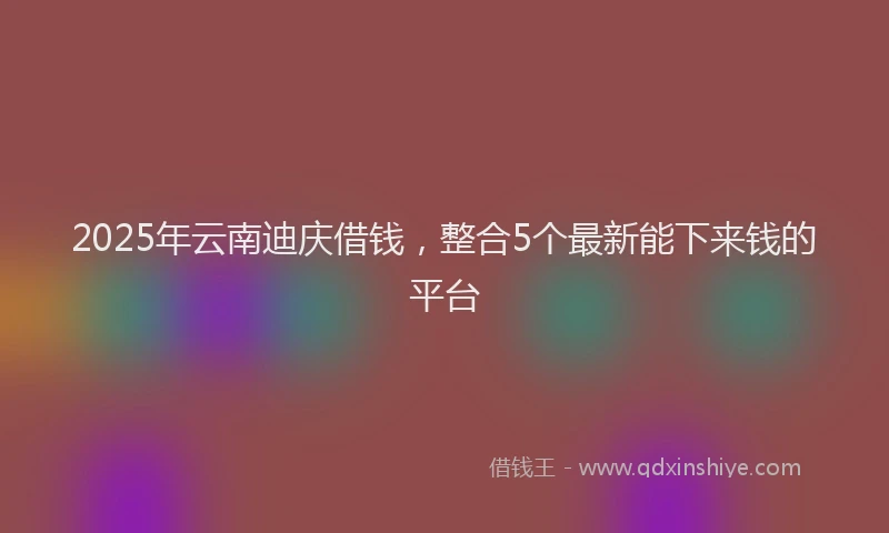 2025年云南迪庆借钱，整合5个最新能下来钱的平台