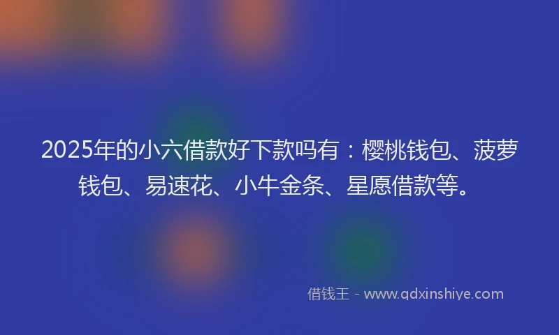 2025年的小六借款好下款吗有：樱桃钱包、菠萝钱包、易速花、小牛金条、星愿借款等。